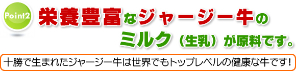 Point2 栄養豊富なジャージー牛のミルク(生乳)が原料です。